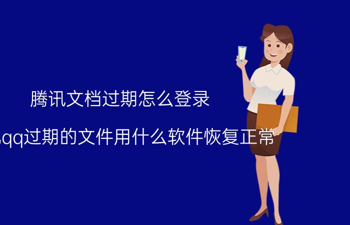 腾讯文档过期怎么登录 手机qq过期的文件用什么软件恢复正常？